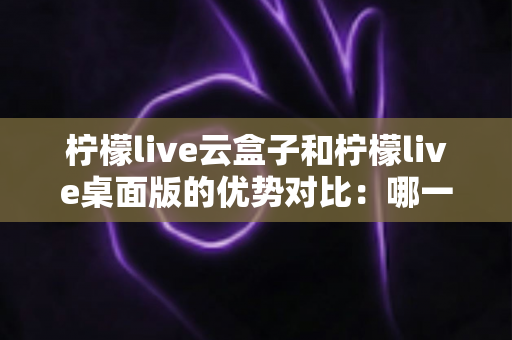 柠檬live云盒子和柠檬live桌面版的优势对比：哪一种更值得选择？