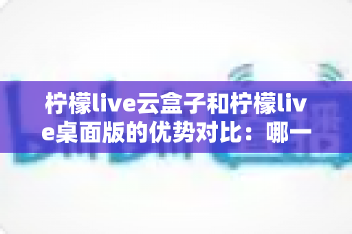 柠檬live云盒子和柠檬live桌面版的优势对比：哪一种更值得选择？
