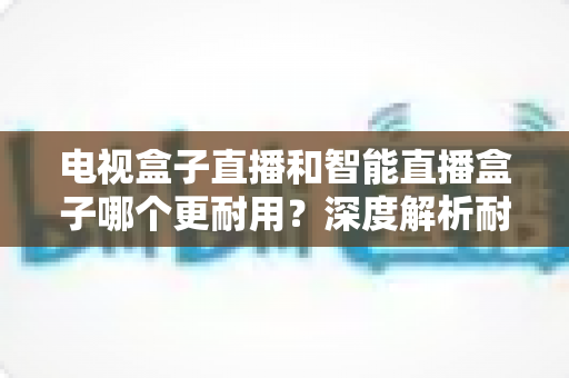 电视盒子直播和智能直播盒子哪个更耐用？深度解析耐用性差异与明智选购全攻略