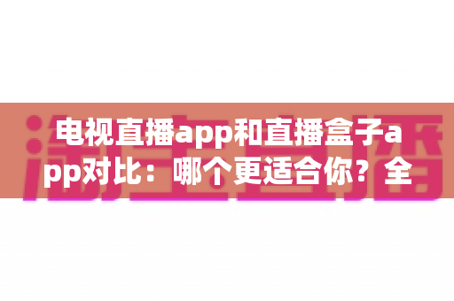 电视直播app和直播盒子app对比:哪个更适合你?全面解析帮你选对观影工具 电视直播app和直播盒子app对比:哪个更适合你?全面解析帮你选对观影工具