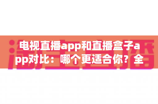 电视直播app和直播盒子app对比：哪个更适合你？全面解析帮你选对观影工具
