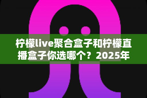 柠檬live聚合盒子和柠檬直播盒子你选哪个？2025年最实用的深度对比选购指南
