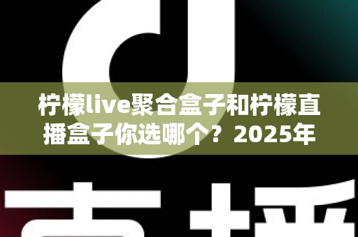 柠檬live聚合盒子和柠檬直播盒子你选哪个？2025年最实用的深度对比选购指南
