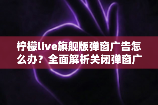 柠檬live旗舰版弹窗广告怎么办?全面解析关闭弹窗广告的实用技巧,助你告别广告骚扰、重获清爽体验 柠檬live旗舰版弹窗广告怎么办?全面解析关闭弹窗广告的实用技巧,助你告别广告骚扰、重获清爽体验