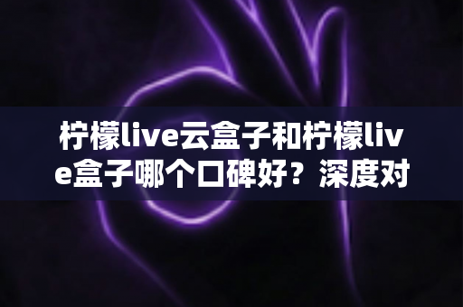 柠檬live云盒子和柠檬live盒子哪个口碑好?深度对比分析助你选购不踩坑 柠檬live云盒子和柠檬live盒子哪个口碑好?深度对比分析助你选购不踩坑