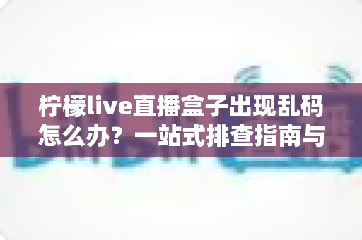 柠檬live直播盒子出现乱码怎么办？一站式排查指南与实用修复方案