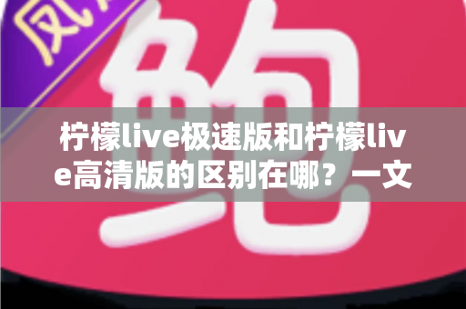 柠檬live极速版和柠檬live高清版的区别在哪?一文读懂两大版本核心差异,选对版本看播体验翻倍 柠檬live极速版和柠檬live高清版的区别在哪?一文读懂两大版本核心差异,选对版本看播体验翻倍