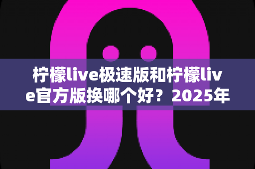 柠檬live极速版和柠檬live官方版换哪个好?2025年最全对比指南帮你轻松做决定 柠檬live极速版和柠檬live官方版换哪个好?2025年最全对比指南帮你轻松做决定