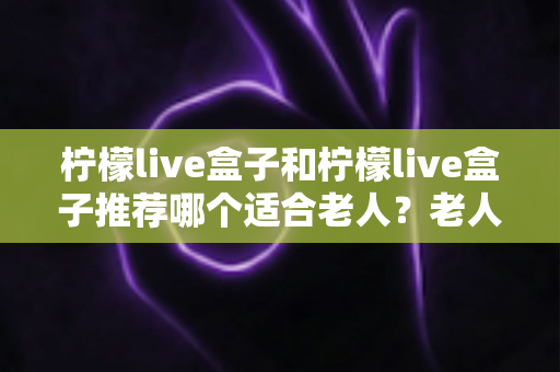 柠檬live盒子和柠檬live盒子推荐哪个适合老人？老人电视盒子选购一文讲透