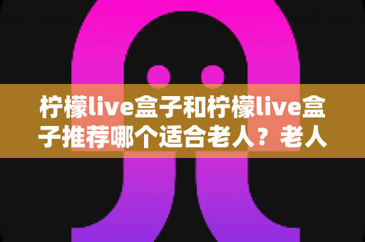 柠檬live盒子和柠檬live盒子推荐哪个适合老人？老人电视盒子选购一文讲透