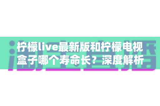 柠檬live最新版和柠檬电视盒子哪个寿命长?深度解析软件与硬件使用寿命差异、保养技巧与选购指南 柠檬live最新版和柠檬电视盒子哪个寿命长?深度解析软件与硬件使用寿命差异、保养技巧与选购指南