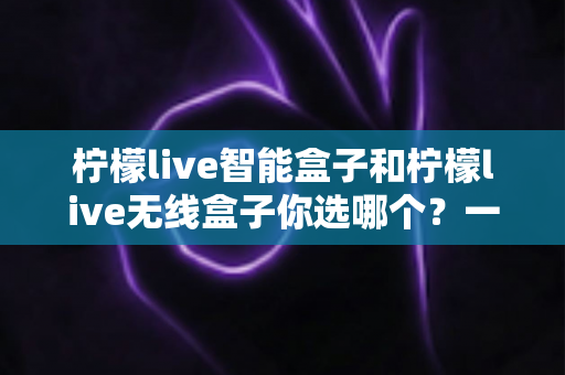 柠檬live智能盒子和柠檬live无线盒子你选哪个？一文看懂两大热门机顶盒的深度选购攻略