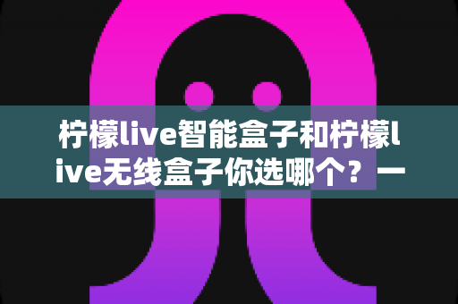 柠檬live智能盒子和柠檬live无线盒子你选哪个？一文看懂两大热门机顶盒的深度选购攻略