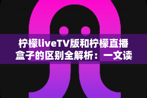 柠檬liveTV版和柠檬直播盒子的区别全解析:一文读懂两大观看方式,帮你轻松选对大屏直播方案 柠檬liveTV版和柠檬直播盒子的区别全解析:一文读懂两大观看方式,帮你轻松选对大屏直播方案
