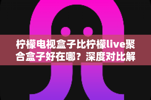 柠檬电视盒子比柠檬live聚合盒子好在哪?深度对比解析,帮你选对不选贵 柠檬电视盒子比柠檬live聚合盒子好在哪?深度对比解析,帮你选对不选贵