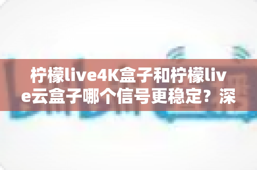 柠檬live4K盒子和柠檬live云盒子哪个信号更稳定？深度对比与选购全指南