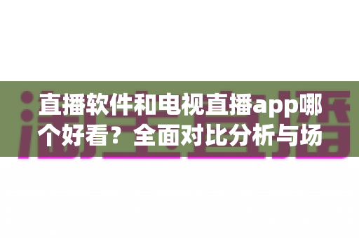 直播软件和电视直播app哪个好看?全面对比分析与场景化选购指南帮你轻松做决定 直播软件和电视直播app哪个好看?全面对比分析与场景化选购指南帮你轻松做决定