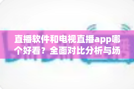 直播软件和电视直播app哪个好看？全面对比分析与场景化选购指南帮你轻松做决定