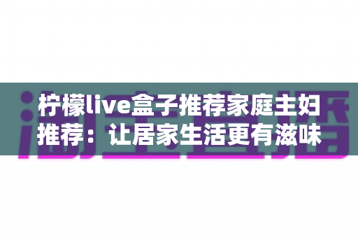 柠檬live盒子推荐家庭主妇推荐:让居家生活更有滋味的智能影音好物指南 柠檬live盒子推荐家庭主妇推荐:让居家生活更有滋味的智能影音好物指南