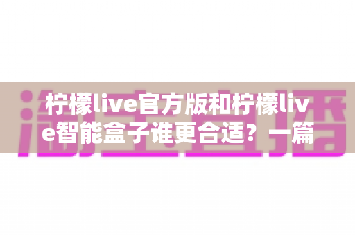 柠檬live官方版和柠檬live智能盒子谁更合适?一篇讲透选购逻辑的深度对比指南 柠檬live官方版和柠檬live智能盒子谁更合适?一篇讲透选购逻辑的深度对比指南