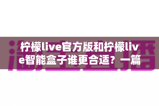 柠檬live官方版和柠檬live智能盒子谁更合适?一篇讲透选购逻辑的深度对比指南 柠檬live官方版和柠檬live智能盒子谁更合适?一篇讲透选购逻辑的深度对比指南