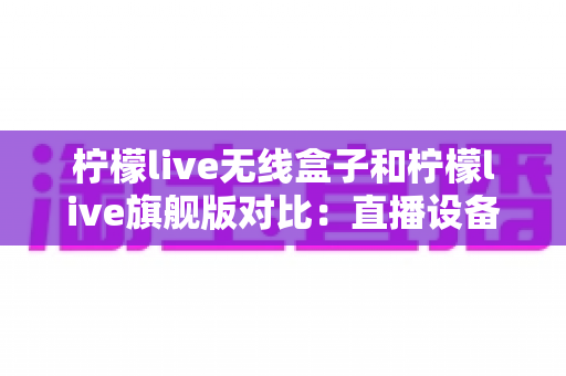 柠檬live无线盒子和柠檬live旗舰版对比:直播设备怎么选?最全选购指南一文看懂 柠檬live无线盒子和柠檬live旗舰版对比:直播设备怎么选?最全选购指南一文看懂