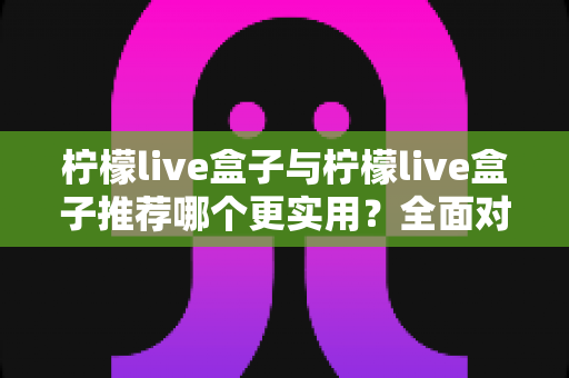 柠檬live盒子与柠檬live盒子推荐哪个更实用？全面对比与实用选购指南，帮你一次选对不踩坑