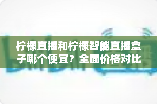 柠檬直播和柠檬智能直播盒子哪个便宜?全面价格对比与选购省钱指南 柠檬直播和柠檬智能直播盒子哪个便宜?全面价格对比与选购省钱指南