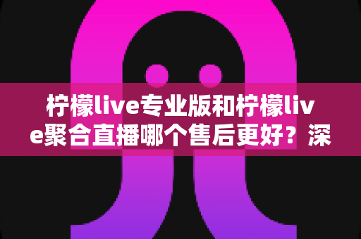 柠檬live专业版和柠檬live聚合直播哪个售后更好?深度对比分析与选购避坑指南 柠檬live专业版和柠檬live聚合直播哪个售后更好?深度对比分析与选购避坑指南