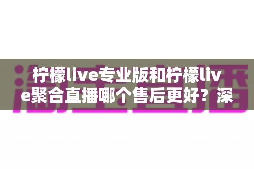 柠檬live专业版和柠檬live聚合直播哪个售后更好?深度对比分析与选购避坑指南 柠檬live专业版和柠檬live聚合直播哪个售后更好?深度对比分析与选购避坑指南
