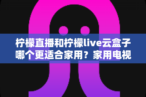 柠檬直播和柠檬live云盒子哪个更适合家用？家用电视观影方案深度对比与选购全指南