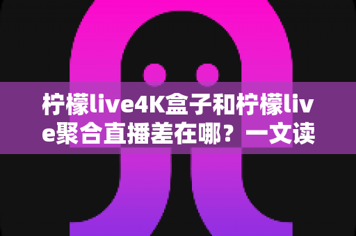 柠檬live4K盒子和柠檬live聚合直播差在哪？一文读懂两者核心区别，选对不花冤枉钱