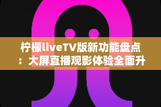柠檬liveTV版新功能盘点:大屏直播观影体验全面升级指南 柠檬liveTV版新功能盘点:大屏直播观影体验全面升级指南