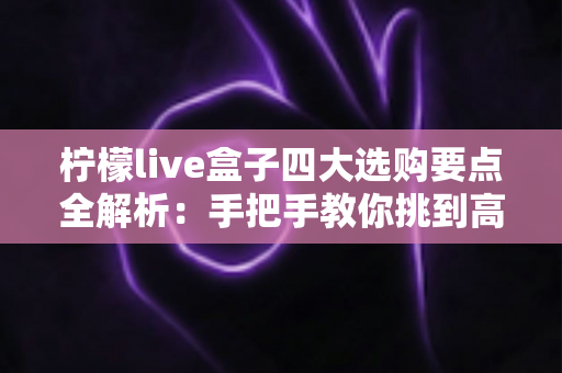 柠檬live盒子四大选购要点全解析:手把手教你挑到高性价比的网络电视盒子 柠檬live盒子四大选购要点全解析:手把手教你挑到高性价比的网络电视盒子