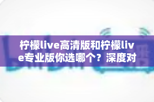 柠檬live高清版和柠檬live专业版你选哪个？深度对比助你找到最优选择