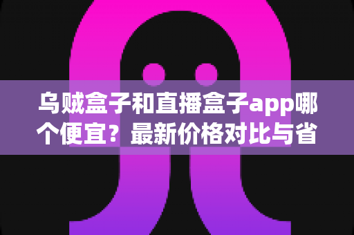 乌贼盒子和直播盒子app哪个便宜?最新价格对比与省钱选购全攻略 乌贼盒子和直播盒子app哪个便宜?最新价格对比与省钱选购全攻略
