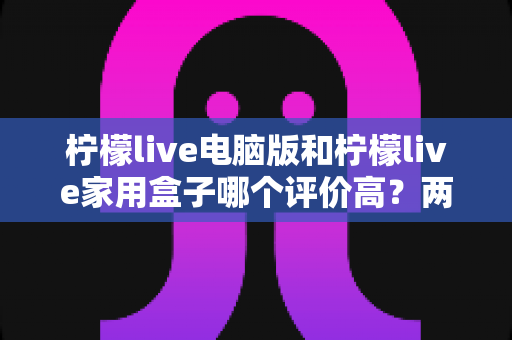 柠檬live电脑版和柠檬live家用盒子哪个评价高?两大版本全方位口碑对比解析 柠檬live电脑版和柠檬live家用盒子哪个评价高?两大版本全方位口碑对比解析