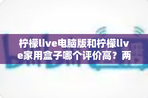柠檬live电脑版和柠檬live家用盒子哪个评价高?两大版本全方位口碑对比解析 柠檬live电脑版和柠檬live家用盒子哪个评价高?两大版本全方位口碑对比解析