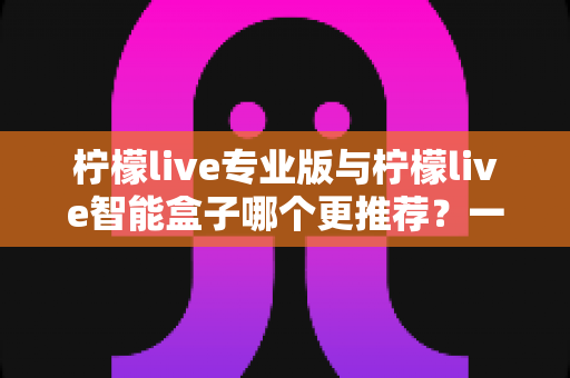 柠檬live专业版与柠檬live智能盒子哪个更推荐?一篇读懂的深度选购指南 柠檬live专业版与柠檬live智能盒子哪个更推荐?一篇读懂的深度选购指南