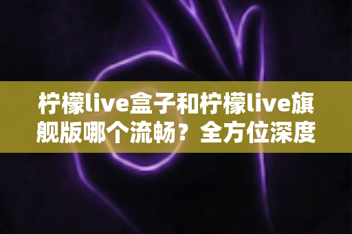 柠檬live盒子和柠檬live旗舰版哪个流畅？全方位深度对比评测，帮你选对最适合自己的版本