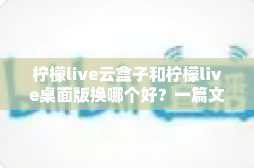 柠檬live云盒子和柠檬live桌面版换哪个好?一篇文章帮你彻底搞懂如何选择 柠檬live云盒子和柠檬live桌面版换哪个好?一篇文章帮你彻底搞懂如何选择