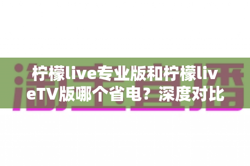 柠檬live专业版和柠檬liveTV版哪个省电?深度对比分析与实用省电技巧全攻略 柠檬live专业版和柠檬liveTV版哪个省电?深度对比分析与实用省电技巧全攻略