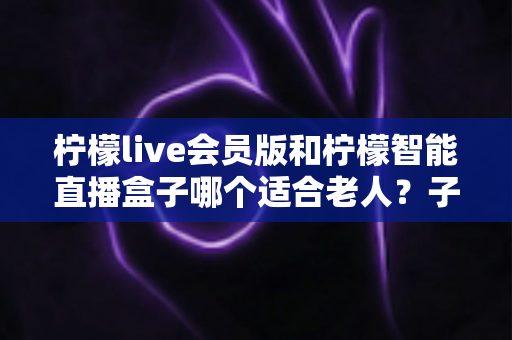 柠檬live会员版和柠檬智能直播盒子哪个适合老人?子女必读的长辈观影设备选购全攻略 柠檬live会员版和柠檬智能直播盒子哪个适合老人?子女必读的长辈观影设备选购全攻略