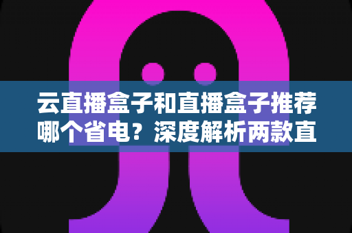 云直播盒子和直播盒子推荐哪个省电?深度解析两款直播设备功耗差异与省电选购全指南 云直播盒子和直播盒子推荐哪个省电?深度解析两款直播设备功耗差异与省电选购全指南