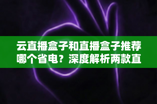 云直播盒子和直播盒子推荐哪个省电？深度解析两款直播设备功耗差异与省电选购全指南