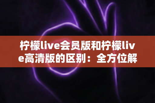 柠檬live会员版和柠檬live高清版的区别:全方位解析帮你选对版本,畅享极致直播体验 柠檬live会员版和柠檬live高清版的区别:全方位解析帮你选对版本,畅享极致直播体验