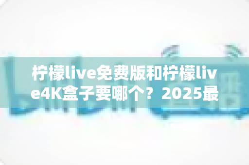 柠檬live免费版和柠檬live4K盒子要哪个？2025最新对比选购指南，一文帮你彻底搞懂