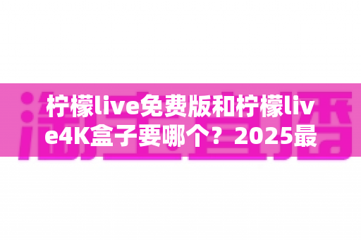 柠檬live免费版和柠檬live4K盒子要哪个？2025最新对比选购指南，一文帮你彻底搞懂