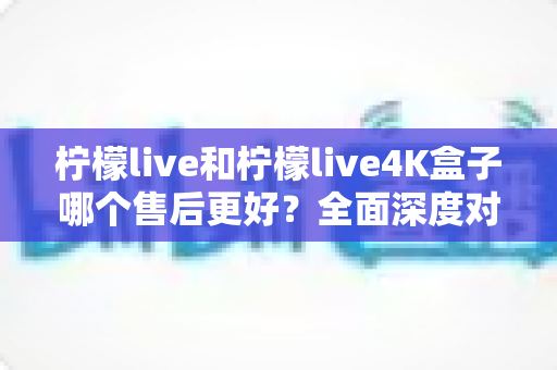 柠檬live和柠檬live4K盒子哪个售后更好？全面深度对比与选购避坑指南