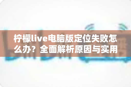 柠檬live电脑版定位失败怎么办?全面解析原因与实用解决方法指南 柠檬live电脑版定位失败怎么办?全面解析原因与实用解决方法指南
